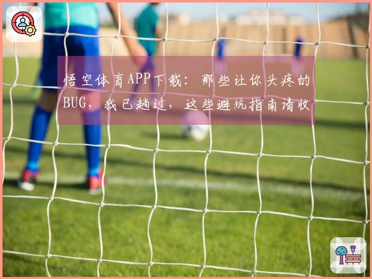 悟空体育APP下载：那些让你头疼的BUG，我已趟过，这些避坑指南请收好