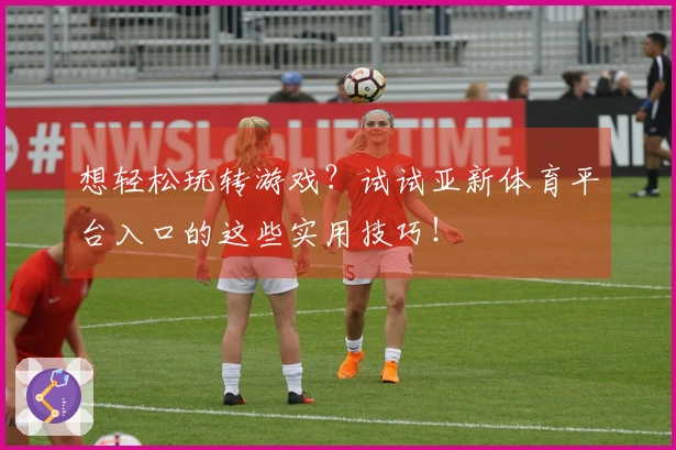 想轻松玩转游戏？试试亚新体育平台入口的这些实用技巧！