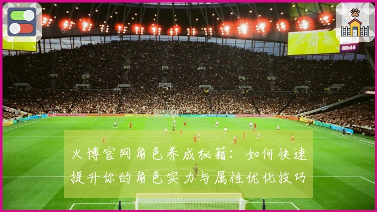 火博官网角色养成秘籍：如何快速提升你的角色实力与属性优化技巧