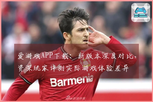 爱游戏APP下载：新版本深度对比，资深玩家评测实际游戏体验差异