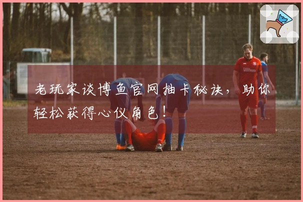 老玩家谈博鱼官网抽卡秘诀，助你轻松获得心仪角色！