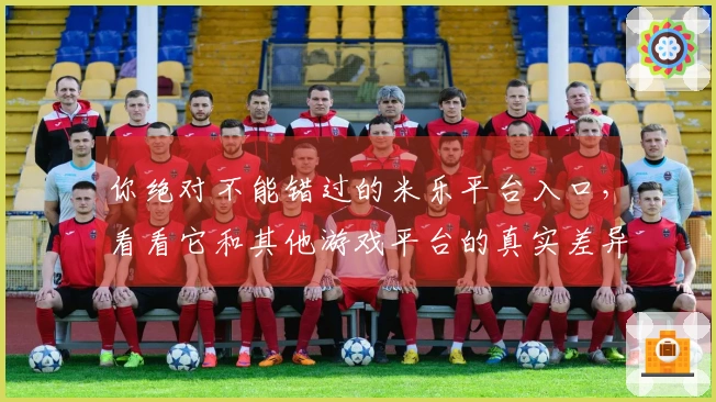 你绝对不能错过的米乐平台入口，看看它和其他游戏平台的真实差异！
