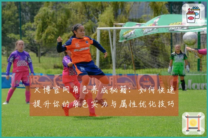 火博官网角色养成秘籍：如何快速提升你的角色实力与属性优化技巧