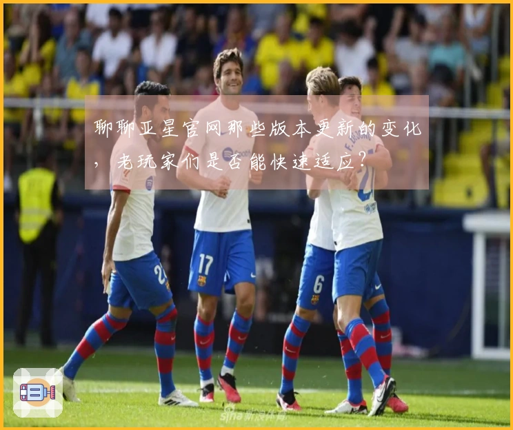 聊聊亚星官网那些版本更新的变化，老玩家们是否能快速适应？