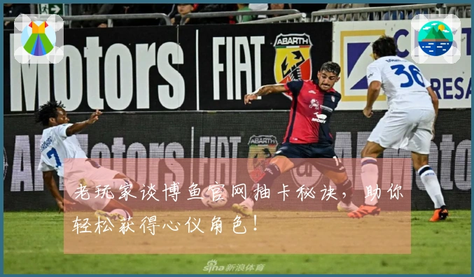 老玩家谈博鱼官网抽卡秘诀，助你轻松获得心仪角色！